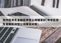 市中区京东金融区块链公司哪家好[市中区京东金融区块链公司哪家好些]