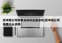 区块链公司需要交税吗百度百科[区块链公司需要什么资质]